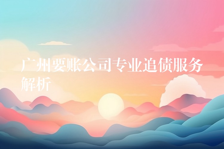 廣州要賬公司專業(yè)追債服務深度解析：合法、高效、精準的債權守護方案