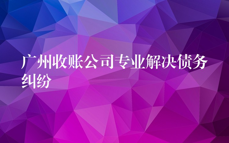 廣州收債公司：專業(yè)清欠，為債務(wù)糾紛畫上“終止符”